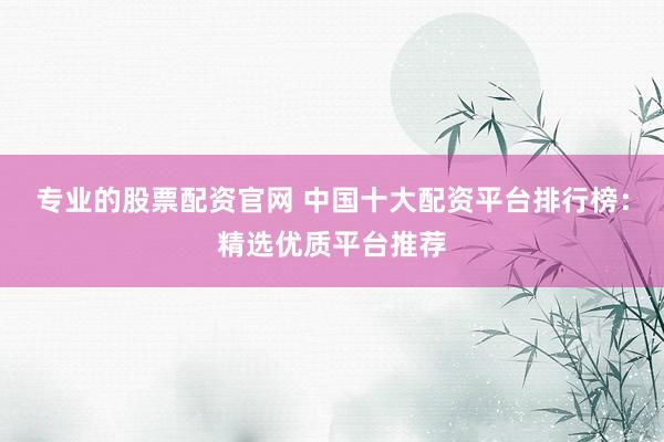 专业的股票配资官网 中国十大配资平台排行榜：精选优质平台推荐