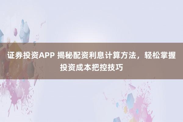 证券投资APP 揭秘配资利息计算方法，轻松掌握投资成本把控技巧
