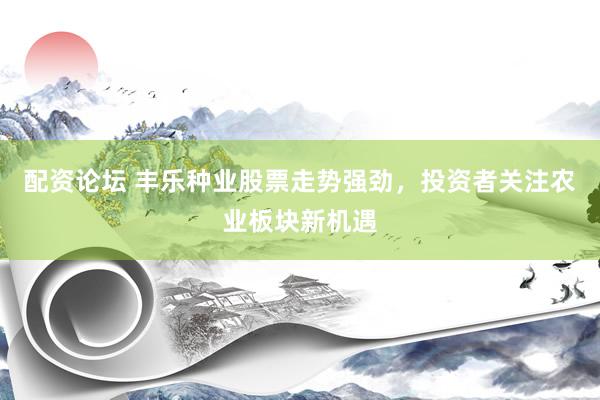 配资论坛 丰乐种业股票走势强劲，投资者关注农业板块新机遇