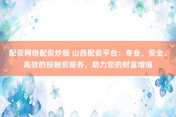 配资网络配资炒股 山西配资平台：专业、安全、高效的投融资服务，助力您的财富增值