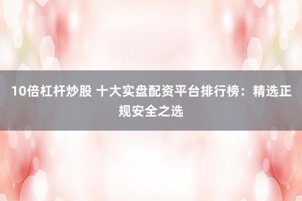 10倍杠杆炒股 十大实盘配资平台排行榜：精选正规安全之选